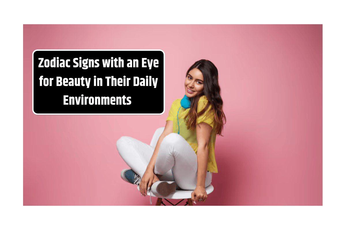 Top 5 Zodiac Signs with an Eye for Beauty in Their Daily Environments